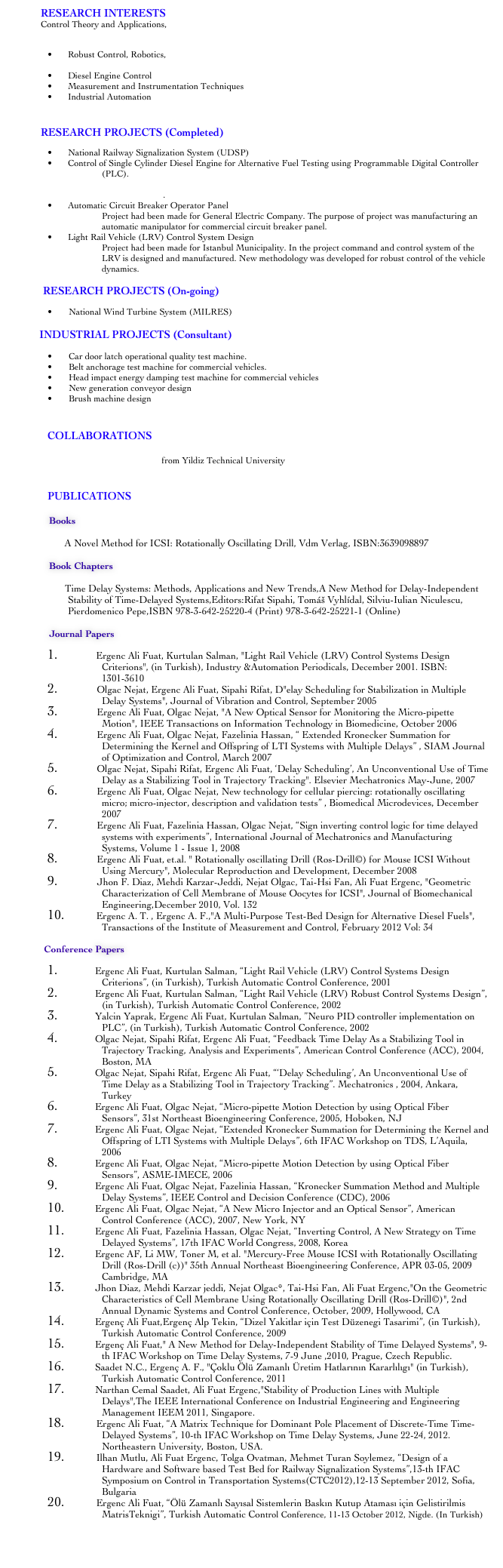 		RESEARCH INTERESTS Control Theory and Applications,
	Time-Delay Systems
	Robust Control, Robotics,
	Micro Motion Control Systems and Biomedicine Applications,
	Diesel Engine Control
	Measurement and Instrumentation Techniques
	Industrial Automation

		 RESEARCH PROJECTS (Completed)
	National Railway Signalization System (UDSP)
	Control of Single Cylinder Diesel Engine for Alternative Fuel Testing using Programmable Digital Controller (PLC).
	A Novel Micro Motion Detector and Feedback Control of Micro Manipulator for Intracytoplasmic Sperm Injection (ICSI).
	Automatic Circuit Breaker Operator Panel Project had been made for General Electric Company. The purpose of project was manufacturing an automatic manipulator for commercial circuit breaker panel. 
	Light Rail Vehicle (LRV) Control System Design Project had been made for Istanbul Municipality. In the project command and control system of the LRV is designed and manufactured. New methodology was developed for robust control of the vehicle dynamics.

	        RESEARCH PROJECTS (On-going)
      National Wind Turbine System (MILRES)  
       INDUSTRIAL PROJECTS (Consultant)

      Car door latch operational quality test machine.
      Belt anchorage test machine for commercial vehicles.
      Head impact energy damping test machine for commercial vehicles
      New generation conveyor design
      Brush machine design


COLLABORATIONS 
Assis. Prof. Alp Tekin Ergenc from Yildiz Technical University  

PUBLICATIONS

              Books

                    A Novel Method for ICSI: Rotationally Oscillating Drill, Vdm Verlag, ISBN:3639098897

              Book Chapters
            
                     Time Delay Systems: Methods, Applications and New Trends,A New Method for Delay-Independent Stability of Time-Delayed Systems,Editors:Rifat Sipahi, Tomáš Vyhlídal, Silviu-Iulian Niculescu, Pierdomenico Pepe,ISBN 978-3-642-25220-4 (Print) 978-3-642-25221-1 (Online)

	Journal Papers
                 Ergenc Ali Fuat, Kurtulan Salman, "Light Rail Vehicle (LRV) Control Systems Design Criterions", (in Turkish), Industry &Automation Periodicals, December 2001. ISBN:1301-3610                Olgac Nejat, Ergenc Ali Fuat, Sipahi Rifat, D"elay Scheduling for Stabilization in Multiple Delay Systems", Journal of Vibration and Control, September 2005                Ergenc Ali Fuat, Olgac Nejat, "A New Optical Sensor for Monitoring the Micro-pipette Motion", IEEE Transactions on Information Technology in Biomedicine, October 2006                Ergenc Ali Fuat, Olgac Nejat, Fazelinia Hassan, “ Extended Kronecker Summation for Determining the Kernel and Offspring of LTI Systems with Multiple Delays” , SIAM Journal of Optimization and Control, March 2007                Olgac Nejat, Sipahi Rifat, Ergenc Ali Fuat, ‘Delay Scheduling’, An Unconventional Use of Time Delay as a Stabilizing Tool in Trajectory Tracking". Elsevier Mechatronics May-June, 2007                Ergenc Ali Fuat, Olgac Nejat, New technology for cellular piercing: rotationally oscillating micro; micro-injector, description and validation tests” , Biomedical Microdevices, December 2007                Ergenc Ali Fuat, Fazelinia Hassan, Olgac Nejat, “Sign inverting control logic for time delayed systems with experiments”, International Journal of Mechatronics and Manufacturing Systems, Volume 1 - Issue 1, 2008                Ergenc Ali Fuat, et.al. " Rotationally oscillating Drill (Ros-Drill©) for Mouse ICSI Without Using Mercury", Molecular Reproduction and Development, December 2008                Jhon F. Diaz, Mehdi Karzar-Jeddi, Nejat Olgac, Tai-Hsi Fan, Ali Fuat Ergenc, "Geometric Characterization of Cell Membrane of Mouse Oocytes for ICSI", Journal of Biomechanical Engineering,December 2010, Vol. 132             Ergenc A. T. , Ergenc A. F.,"A Multi-Purpose Test-Bed Design for Alternative Diesel Fuels", Transactions of the Institute of Measurement and Control, February 2012 Vol: 34	
            Conference Papers	
            	Ergenc Ali Fuat, Kurtulan Salman, “Light Rail Vehicle (LRV) Control Systems Design Criterions”, (in Turkish), Turkish Automatic Control Conference, 2001		Ergenc Ali Fuat, Kurtulan Salman, “Light Rail Vehicle (LRV) Robust Control Systems Design”, (in Turkish), Turkish Automatic Control Conference, 2002		Yalcin Yaprak, Ergenc Ali Fuat, Kurtulan Salman, ”Neuro PID controller implementation on PLC”, (in Turkish), Turkish Automatic Control Conference, 2002		Olgac Nejat, Sipahi Rifat, Ergenc Ali Fuat, “Feedback Time Delay As a Stabilizing Tool in Trajectory Tracking, Analysis and Experiments”, American Control Conference (ACC), 2004, Boston, MA		Olgac Nejat, Sipahi Rifat, Ergenc Ali Fuat, “‘Delay Scheduling’, An Unconventional Use of Time Delay as a Stabilizing Tool in Trajectory Tracking”. Mechatronics , 2004, Ankara, Turkey		Ergenc Ali Fuat, Olgac Nejat, “Micro-pipette Motion Detection by using Optical Fiber Sensors”, 31st Northeast Bioengineering Conference, 2005, Hoboken, NJ		Ergenc Ali Fuat, Olgac Nejat, “Extended Kronecker Summation for Determining the Kernel and Offspring of LTI Systems with Multiple Delays”, 6th IFAC Workshop on TDS, L’Aquila, 2006		Ergenc Ali Fuat, Olgac Nejat, “Micro-pipette Motion Detection by using Optical Fiber Sensors”, ASME-IMECE, 2006		Ergenc Ali Fuat, Olgac Nejat, Fazelinia Hassan, “Kronecker Summation Method and Multiple Delay Systems”, IEEE Control and Decision Conference (CDC), 2006		Ergenc Ali Fuat, Olgac Nejat, “A New Micro Injector and an Optical Sensor”, American Control Conference (ACC), 2007, New York, NY		Ergenc Ali Fuat, Fazelinia Hassan, Olgac Nejat, “Inverting Control, A New Strategy on Time Delayed Systems”, 17th IFAC World Congress, 2008, Korea		Ergenc AF, Li MW, Toner M, et al. "Mercury-Free Mouse ICSI with Rotationally Oscillating Drill (Ros-Drill (c))" 35th Annual Northeast Bioengineering Conference, APR 03-05, 2009 Cambridge, MA		Jhon Diaz, Mehdi Karzar jeddi, Nejat Olgac*, Tai-Hsi Fan, Ali Fuat Ergenc,"On the Geometric Characteristics of Cell Membrane Using Rotationally Oscillating Drill (Ros-Drill©)", 2nd Annual Dynamic Systems and Control Conference, October, 2009, Hollywood, CA		Ergenç Ali Fuat,Ergenç Alp Tekin, “Dizel Yakitlar için Test Düzenegi Tasarimi”, (in Turkish), Turkish Automatic Control Conference, 2009		Ergenç Ali Fuat," A New Method for Delay-Independent Stability of Time Delayed Systems", 9-th IFAC Workshop on Time Delay Systems, 7-9 June ,2010, Prague, Czech Republic.		Saadet N.C., Ergenç A. F., "Çoklu Ölü Zamanlı Üretim Hatlarının Kararlılıgı" (in Turkish), Turkish Automatic Control Conference, 2011		Narthan Cemal Saadet, Ali Fuat Ergenc,"Stability of Production Lines with Multiple Delays",The IEEE International Conference on Industrial Engineering and Engineering Management IEEM 2011, Singapore.
             Ergenc Ali Fuat, “A Matrix Technique for Dominant Pole Placement of Discrete-Time Time-Delayed Systems”, 10-th IFAC Workshop on Time Delay Systems, June 22-24, 2012. Northeastern University, Boston, USA.
             Ilhan Mutlu, Ali Fuat Ergenc, Tolga Ovatman, Mehmet Turan Soylemez, “Design of a Hardware and Software based Test Bed for Railway Signalization Systems”,13-th IFAC Symposium on Control in Transportation Systems(CTC2012),12-13 September 2012, Sofia, Bulgaria
             Ergenc Ali Fuat, “Ölü Zamanlı Sayısal Sistemlerin Baskın Kutup Ataması için Gelistirilmis MatrisTeknigi”, Turkish Automatic Control Conference, 11-13 October 2012, Nigde. (In Turkish) 



